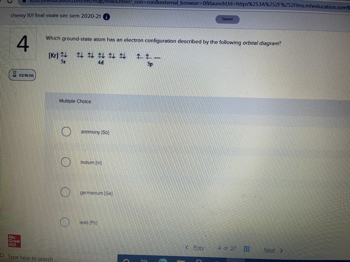 Ext/Map/Index.html?_con=con&external_browser%3D0&launchUrl=https%253A%252F%252Flms.mheducation.com%
chemy 101 final exam sec sem 2020-21 A
Saved
4
Which ground-state atom has an electron configuration described by the following orbital diagram?
[Kr] 4
Ss
4d
Sp
02-16:56
Multiple Cholce
antimony [Sb]
Indium [In]
germanlum [Ge]
lead [Pb)
Mc
Graw
Hill
< Prev
4 of 27
出
Next >
O Type here to search
