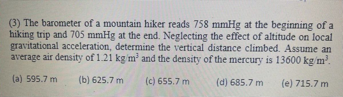 (3) The barometer of a mountain hiker reads 758 mmHg at the beginning of a
hiking trip and 705 mmHg at the end. Neglecting the effect of altitude on local
gravitational acceleration, determine the vertical distance climbed. Assume an
average air density of 1.21 kg/m and the density of the mercury is 13600 kg/m.
(a) 595.7 m
(b) 625.7 m
(c) 655.7 m
(d) 685.7 m
(e) 715.7 m
