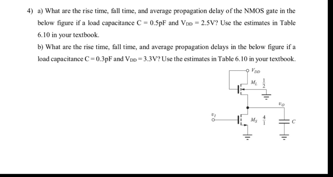 4) a) What are the rise time, fall time, and average propagation delay of the NMOS gate in the
below figure if a load capacitance C = 0.5pF and V DD = 2.5V? Use the estimates in Table
6.10 in your textbook.
b) What are the rise time, fall time, and average propagation delays in the below figure if a
load capacitance C=0.3pF and Vpp=3.3V? Use the estimates in Table 6.10 in your textbook.
오 VDD
M1
vo
H Ms
