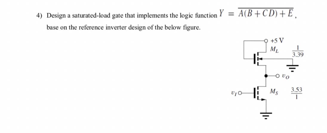 4) Design a saturated-load gate that implements the logic function Y
A(B+C D) + E ,
%3D
base on the reference inverter design of the below figure.
+5 V
ML
3.39
O vo
Ms 3.33
