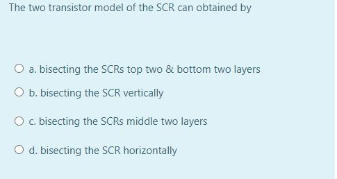 The two transistor model of the SCR can obtained by
O a. bisecting the SCRS top two & bottom two layers
O b. bisecting the SCR vertically
O c. bisecting the SCRS middle two layers
O d. bisecting the SCR horizontally
