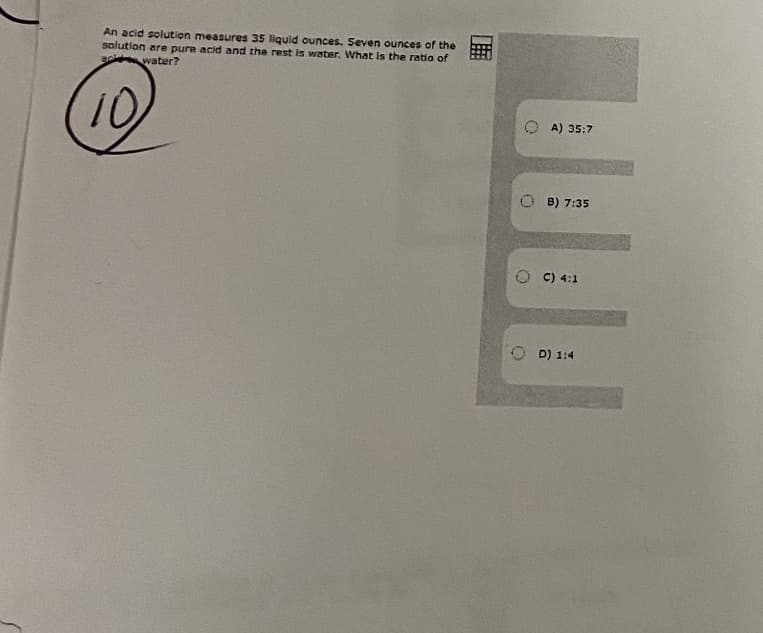 An acid solution measures 35 liquid ounces. Seven ounces of the
solution are pure acid and the rest is water. What is the ratia of
water?
(10)
A) 35:7
O B) 7:35
O C) 4:1
O D) 1:4
