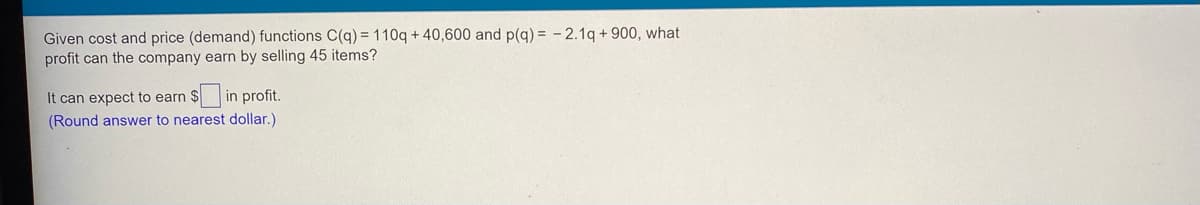 Given cost and price (demand) functions C(q) = 110q + 40,600 and p(g) = - 2.1q + 900, what
profit can the company earn by selling 45 items?
It can expect to earn $ in profit.
(Round answer to nearest dollar.)
