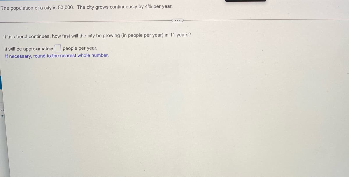 The population of a city is 50,000. The city grows continuously by 4% per year.
If this trend continues, how fast will the city be growing (in people per year) in 11 years?
It will be approximately people per year.
If necessary, round to the nearest whole number.
