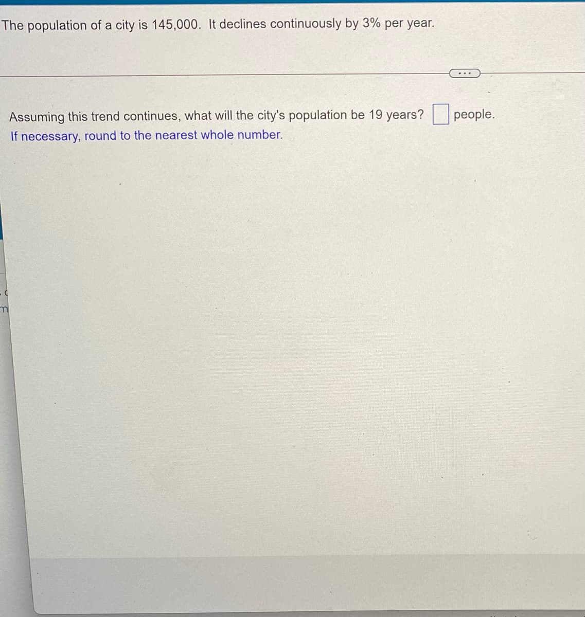 The population of a city is 145,000. It declines continuously by 3% per year.
Assuming this trend continues, what will the city's population be 19 years?
people.
If necessary, round to the nearest whole number.
m
