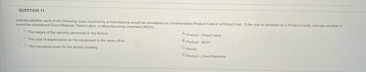 QUESTION 11
Indicate whether each of the following costs incurred by a manufacture would be considered an (Inventoriable) Product Cost or a Period Cost. If the cost is identified as a Product costs, indicate whether it
would be considered Direct Material, Direct Labor, or Manufacutring Overhead (MOH).
A. Product - Direct Labor
- v The wages of the security personnel in the factory
B. Product - MOH
The cost of depreciation on the equipment in the sales office
C. Period
- v The insurance costs for the factory building
D. Product - Direct Materials
