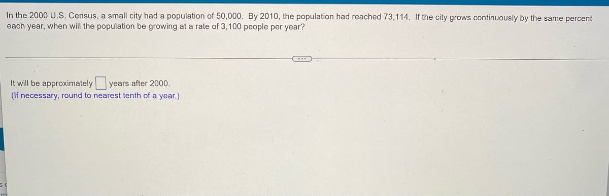 In the 2000 U.S. Census, a small city had a population of 50,000. By 2010, the population had reached 73,114. If the city grows continuously by the same percent
each year, when will the population be growing at a rate of 3,100 people per year?
It will be approximately y
years after 2000.
(If necessary, round to nearest tenth of a year.)
