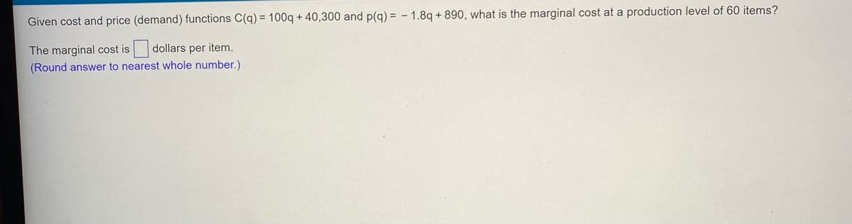 Given cost and price (demand) functions C(q) = 100q + 40,300 and p(q) = - 1.8q + 890, what is the marginal cost at a production level of 60 items?
The marginal cost is
dollars per item.
(Round answer to nearest whole number.)
