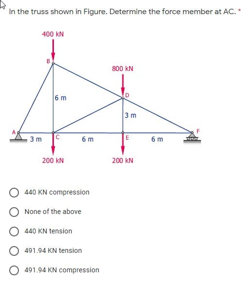 In the truss shown in Figure. Determine the force member at AC. *
400 kN
800 kN
6 m
D
3 m
A
F
3 m
6 m
E
6 m
200 kN
200 kN
O 440 KN compression
O None of the above
440 KN tension
491.94 KN tension
491.94 KN compression
B.
