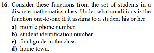 16. Consider these functions from the set of students in a
discrete mathematics class. Under what conditions is the
function one-to-one if it assigns to a student his or her
a) mobile phone number.
b) student identification number.
c) final grade in the class.
d) home town.
