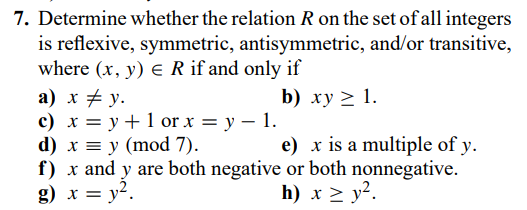 7. Determine whether the relation R on the set of all integers
is reflexive, symmetric, antisymmetric, and/or transitive,
where (x, y) E R if and only if
а) х + у.
с) х %3D у + 1 or x — у — 1.
d) x = y (mod 7).
f) x and y are both negative or both nonnegative.
g) x = y2.
b) xy > 1.
e) x is a multiple of y.
h) х > у2.
