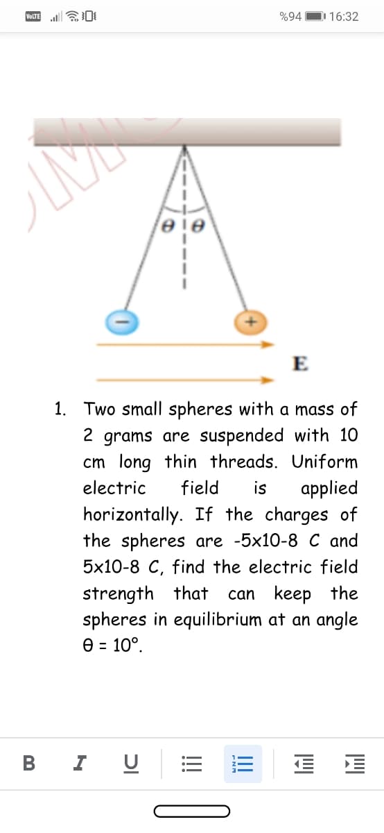 %94
D 16:32
VOLTE
E
1. Two small spheres with a mass of
2 grams are suspended with 10
cm long thin threads. Uniform
applied
horizontally. If the charges of
the spheres are -5x10-8 C and
5x10-8 C, find the electric field
electric
field
is
strength that
spheres in equilibrium at an angle
Ө - 10°.
can keep the
В
I
וכ
