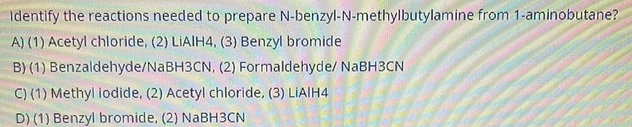 Identify the reactions needed to prepare
A) (1) Acetyl chloride, (2) LIAIH4, (3) Benzyl bromide
B) (1) Benzaldehyde/NaBH3CN, (2) Formaldehyde/ NaBH3CN
C) (1) Methyl iodide, (2) Acetyl chloride, (3) LIA|H4
D) (1) Benzyl bromide, (2) NaBH3CN
N-benzyl-N-methylbutylamine from 1-aminobutane?