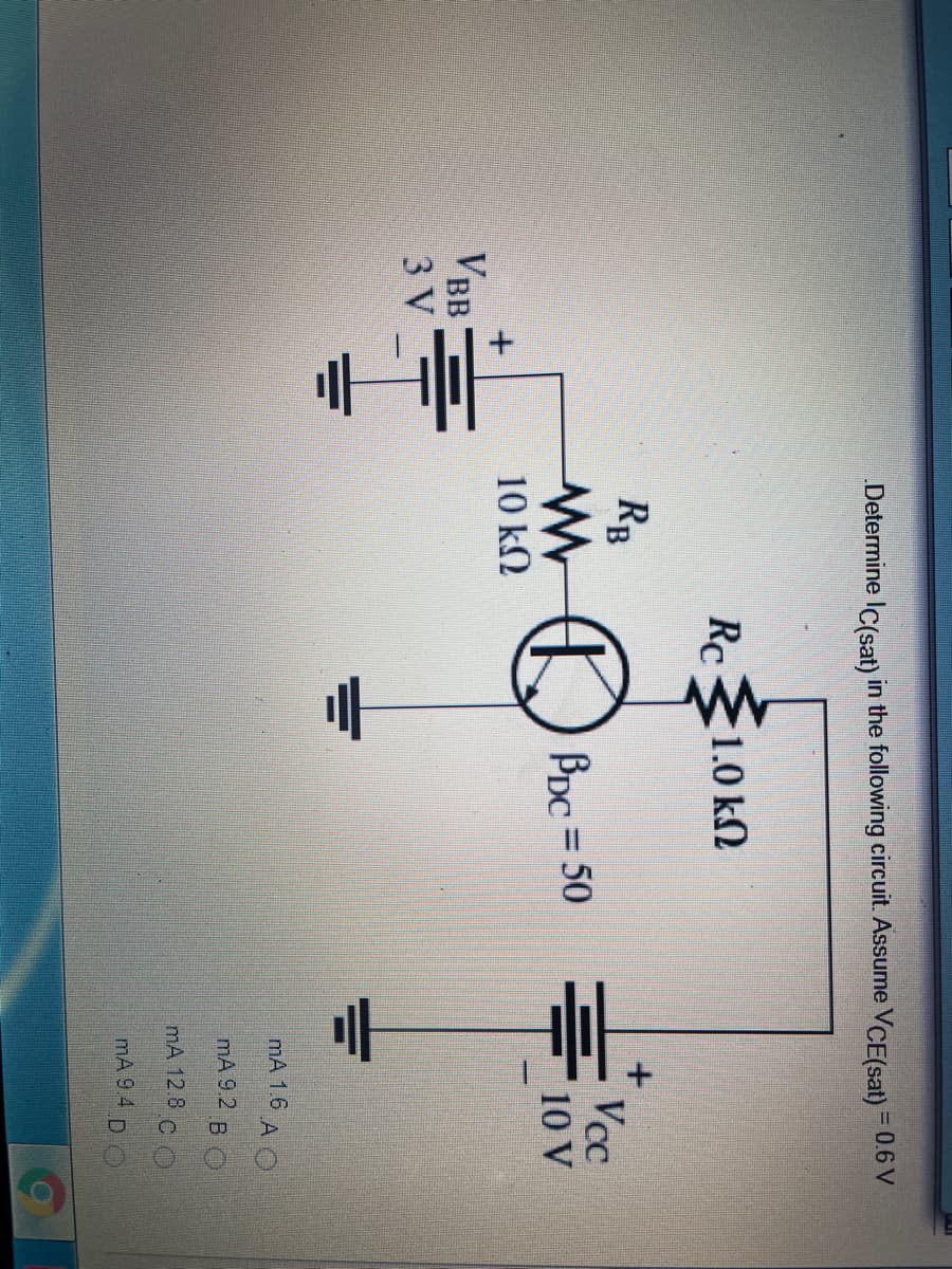 = 0.6 V
Determine IC(sat) in the following circuit. Assume VCE(sat) =
Rc
E1.0 kN
RB
Vcc
BDc = 50
%3D
10 V
10 kN
VBB
3 V
mA 1.6 A O
mA 9.2 B O
mA 12.8 C O
mA 9 4 D O
