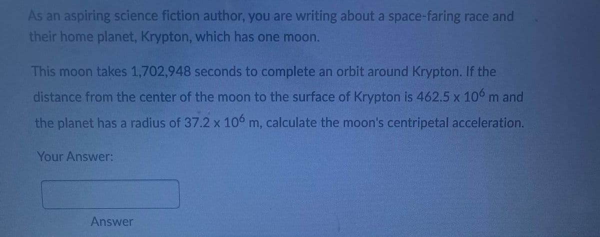 As an aspiring science fiction author, you are writing about a space-faring race and
their home planet, Krypton, which has one moon.
This moon takes 1,702,948 seconds to complete an orbit around Krypton. If the
distance from the center of the moon to the surface of Krypton is 462.5 x 106 m and
the planet has a radius of 37.2 x 106 m, calculate the moon's centripetal acceleration.
Your Answer:
Answer