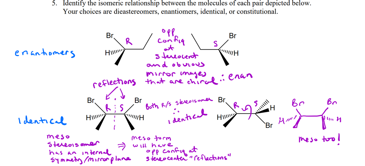 5. Identify the isomeric relationship between the molecules of each pair depicted below.
Your choices are dieastereomers, enantiomers, identical, or constitutional.
Br.
R
Br
Confiq
enantiomers
at
s tueocerdt
and ob urous
mirror images
reflections that are chinal:enan
Br,
Br
both R/s slere0lsomer Br
Br
R
Bo
I dentical
Hi
dentiead
`Br
meso
meso torm
A w ill have
meso too!
Stereo1s om
OPp confiq at
steeocenter " reflections"
has an
internal
symmety mirrorplune
