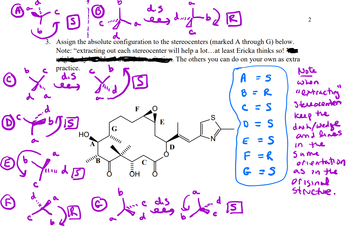 d.s
ees
IR)
3. Assign the absolute configuration to the stereocenters (marked A through G) below.
Note: “extracting out each stereocenter will help a lot...at least Ericka thinks so! e
The others you can do on your own as extra
practice.
dis
A
Note
when
d a
8 = R
" eptracting
5terlocenter
he
F
keep
dash/wedge
and lines
in the
Same
orentation
as in the
orisinad
stictue.
E
D = S
G
НО
F =R
ОН
IR
