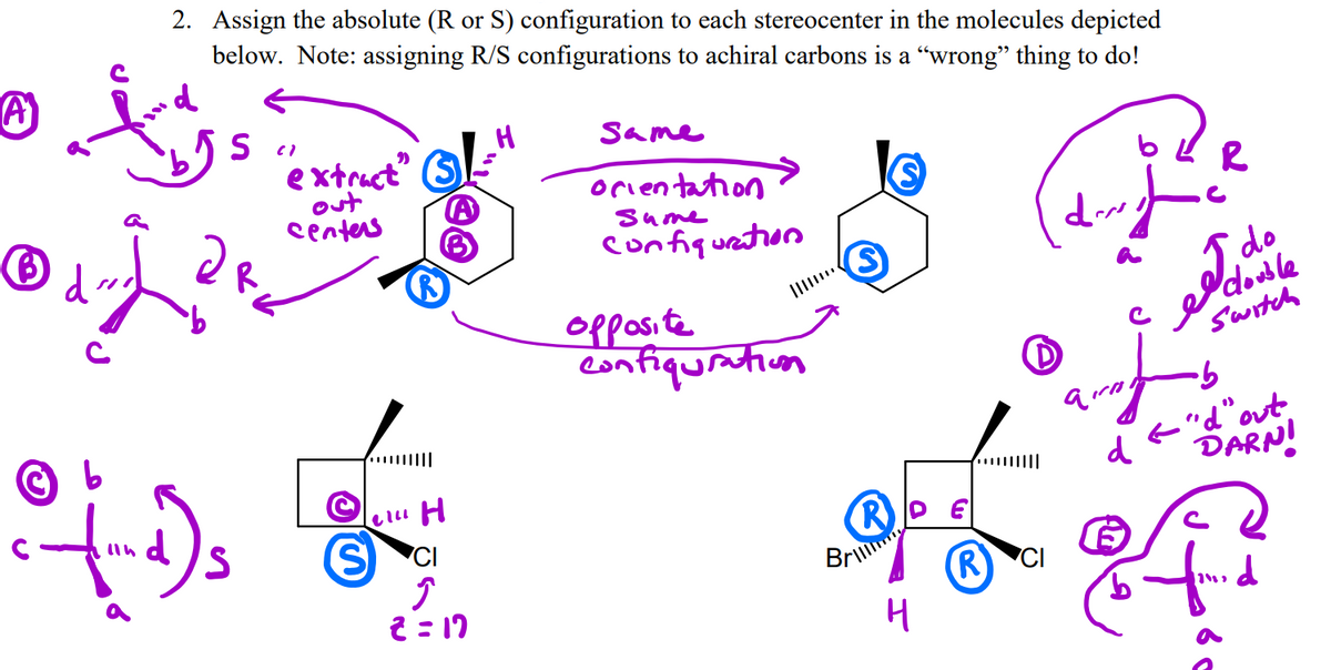 2. Assign the absolute (R or S) configuration to each stereocenter in the molecules depicted
below. Note: assigning R/S configurations to achiral carbons is a “wrong" thing to do!
Same
extruct (S
out
centers
orientation
sume
confiqueation
opposite
confiquratiuon
I, do
double
Switch
e"d"out
DARNI
|||||
d
S.
(R
Bri
2 = 17
(R
