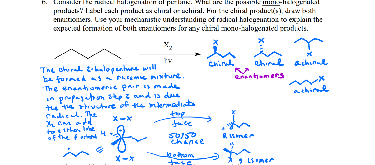 6.
Consider the radical halogenation of pentane. What are the possible mono-halogenated
products? Label each product as chiral or achiral. For the chiral product(s), draw both
enantiomers. Use your mechanistic understanding of radical halogenation to explain the
expected formation of both enantiomers for any chiral mono-halogenated products.
美。
X,
hv
Chiral
chiral achiral
The chinal 2-halopentane wıll
be formed as a race mic mixture.
The enanthomeric pair is made
enantiomers
a chiral
in propagation Sep Z and 1s due
the the structure of the ntermediate
radhcal. Thhe
Xz Can add
to e lther lobe
of the p orbital
top
fuce
Xー×
of
50150
Chance
ル H
R 1somer
Xー×
bottom
S IS omer
