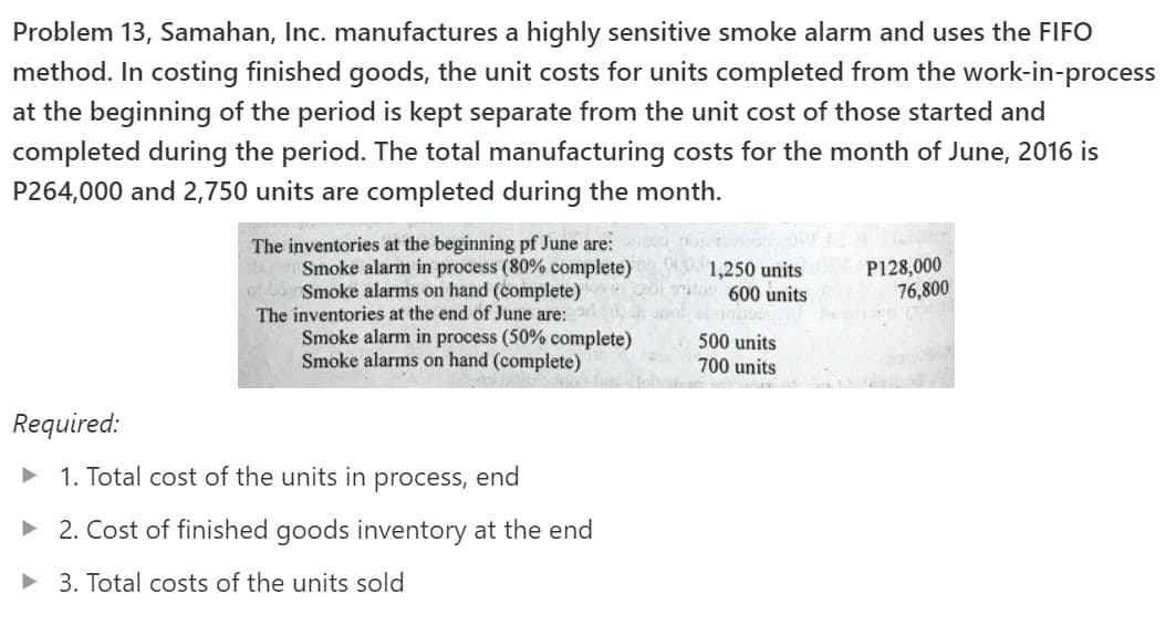 Problem 13, Samahan, Inc. manufactures a highly sensitive smoke alarm and uses the FIFO
method. In costing finished goods, the unit costs for units completed from the work-in-process
at the beginning of the period is kept separate from the unit cost of those started and
completed during the period. The total manufacturing costs for the month of June, 2016 is
P264,000 and 2,750 units are completed during the month.
The inventories at the beginning pf June are:
Smoke alarm in process (80% complete)
Smoke alarms on hand (complete)
The inventories at the end of June are:
Smoke alarm in process (50% complete)
Smoke alarms on hand (complete)
1,250 units
600 units
P128,000
76,800
500 units
700 units
Required:
1. Total cost of the units in process, end
• 2. Cost of finished goods inventory at the end
• 3. Total costs of the units sold
