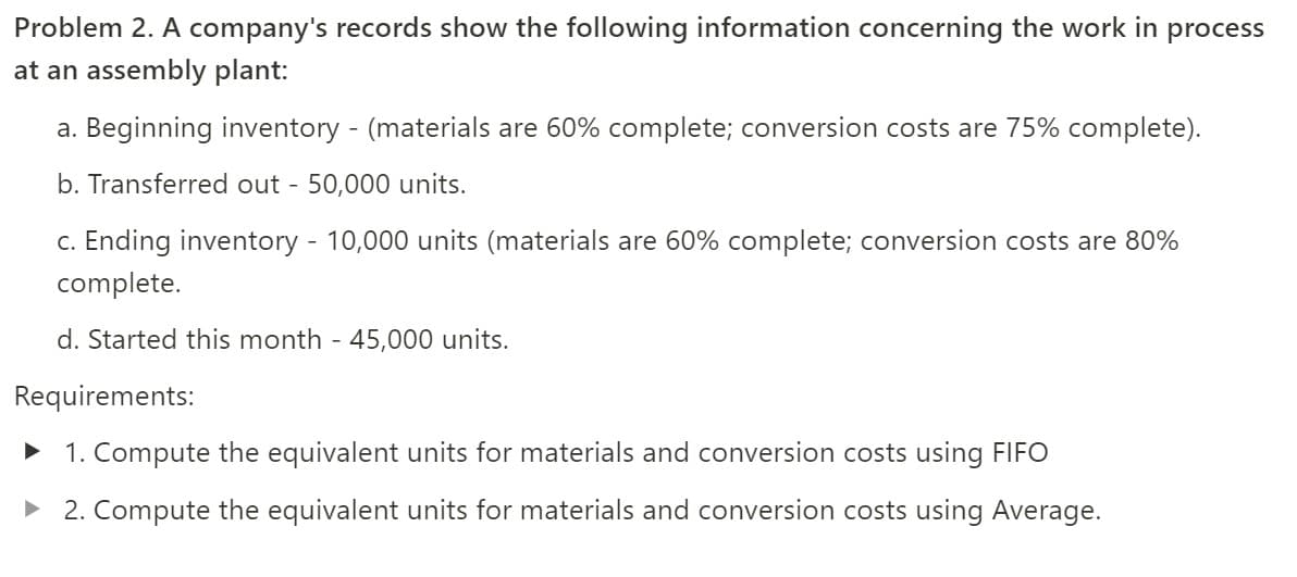 Problem 2. A company's records show the following information concerning the work in process
at an assembly plant:
a. Beginning inventory - (materials are 60% complete; conversion costs are 75% complete).
b. Transferred out - 50,000 units.
c. Ending inventory - 10,000 units (materials are 60% complete; conversion costs are 80%
complete.
d. Started this month - 45,000 units.
Requirements:
1. Compute the equivalent units for materials and conversion costs using FIFO
> 2. Compute the equivalent units for materials and conversion costs using Average.
