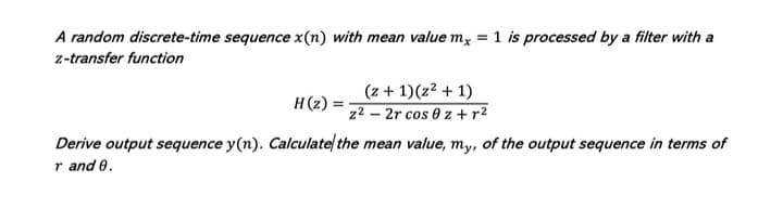 A random discrete-time sequence x(n) with mean value mx
1 is processed by a filter with a
z-transfer function
(z + 1)(z² + 1)
H(z) =
z2 – 2r cos 0 z +r²
Derive output sequence y(n). Calculate/ the mean value, my, of the output sequence in terms of
r and 0.

