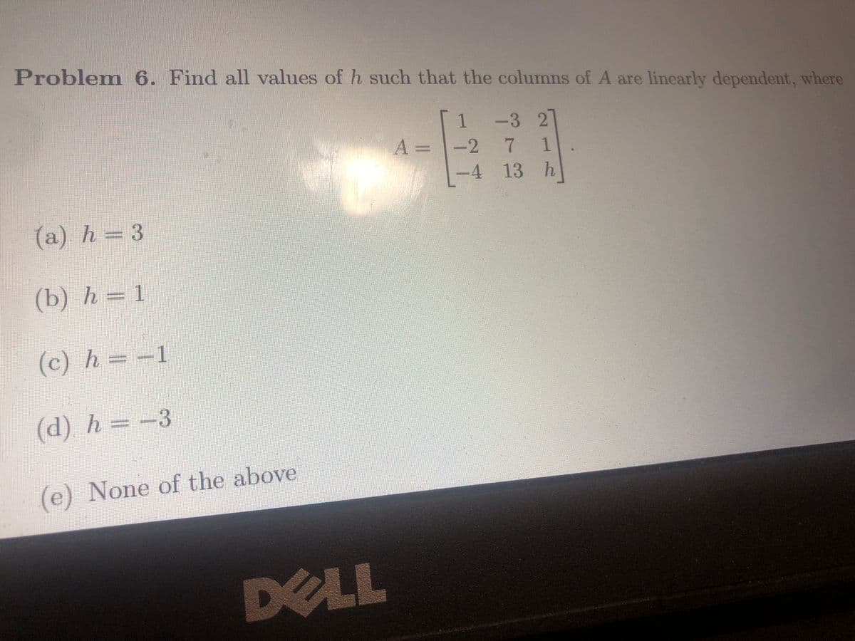 Problem 6. Find all values of h such that the columns of A are linearly dependent, where
1
-3 2
A = -2
2
7
7 1
-4 13
h
(a) h = 3
(b) h = 1
(c) h = −
(d) h = −3
(e) None of the above
DELL