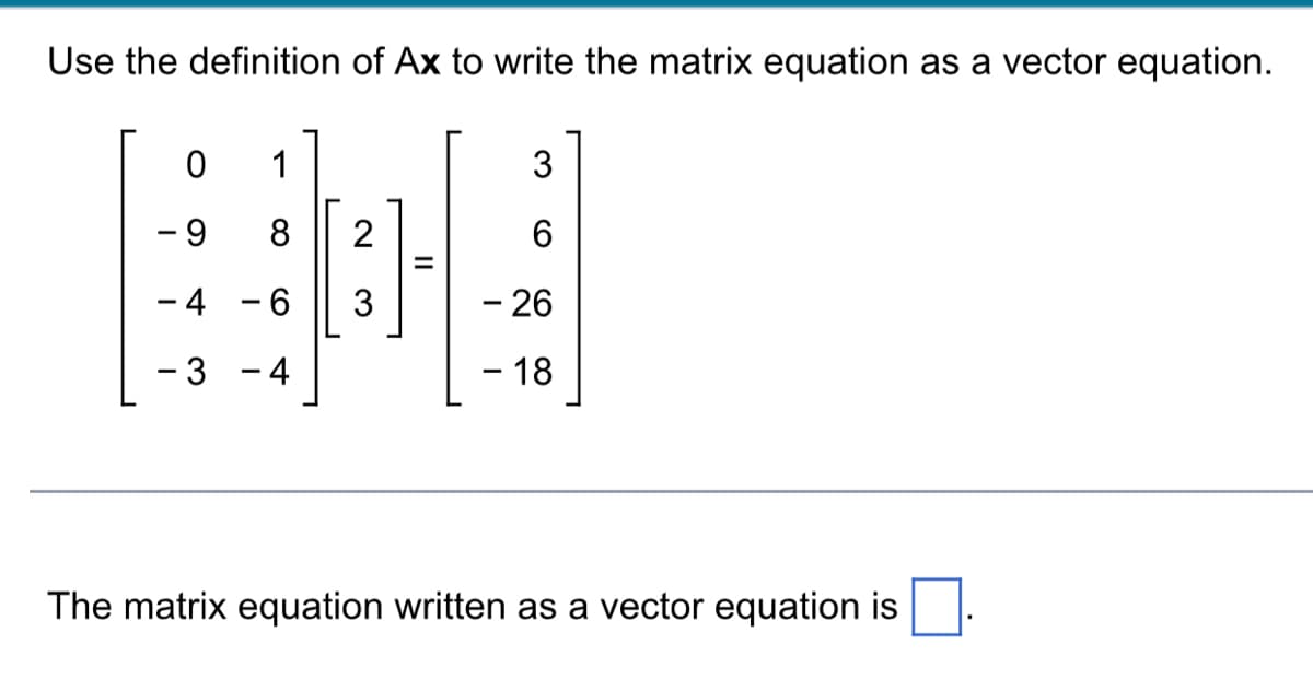 Use the definition of Ax to write the matrix equation as a vector equation.
0
- 9
- 4
- 3
I
1
8
6
4
2
3
=
3
6
- 26
- 18
The matrix equation written as a vector equation is