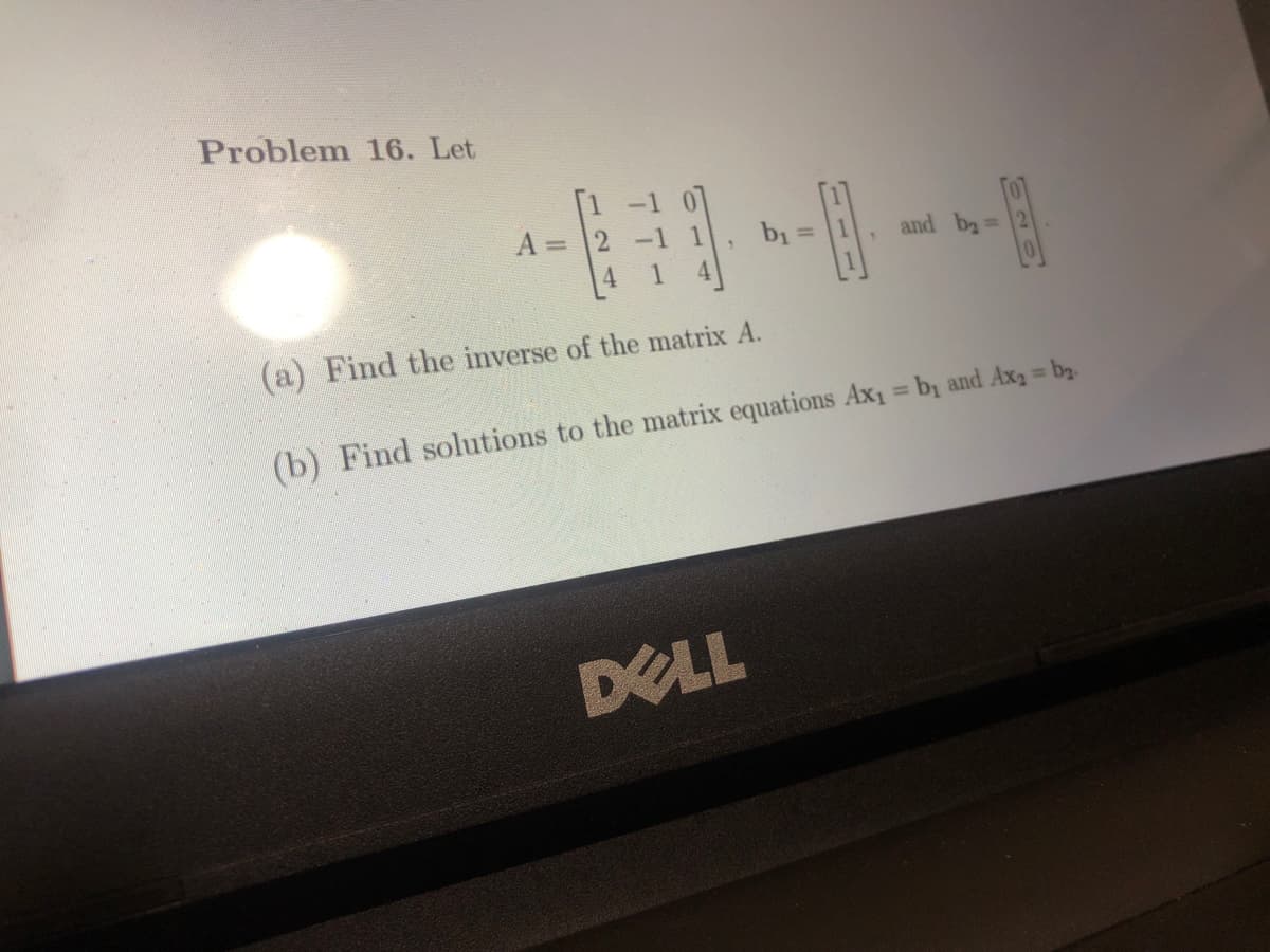 Problem 16. Let
A =
231
b₁ =
DELL
B
and b₂ =
(a) Find the inverse of the matrix A.
(b) Find solutions to the matrix equations Ax₁ = b₁ and Axa = bg.