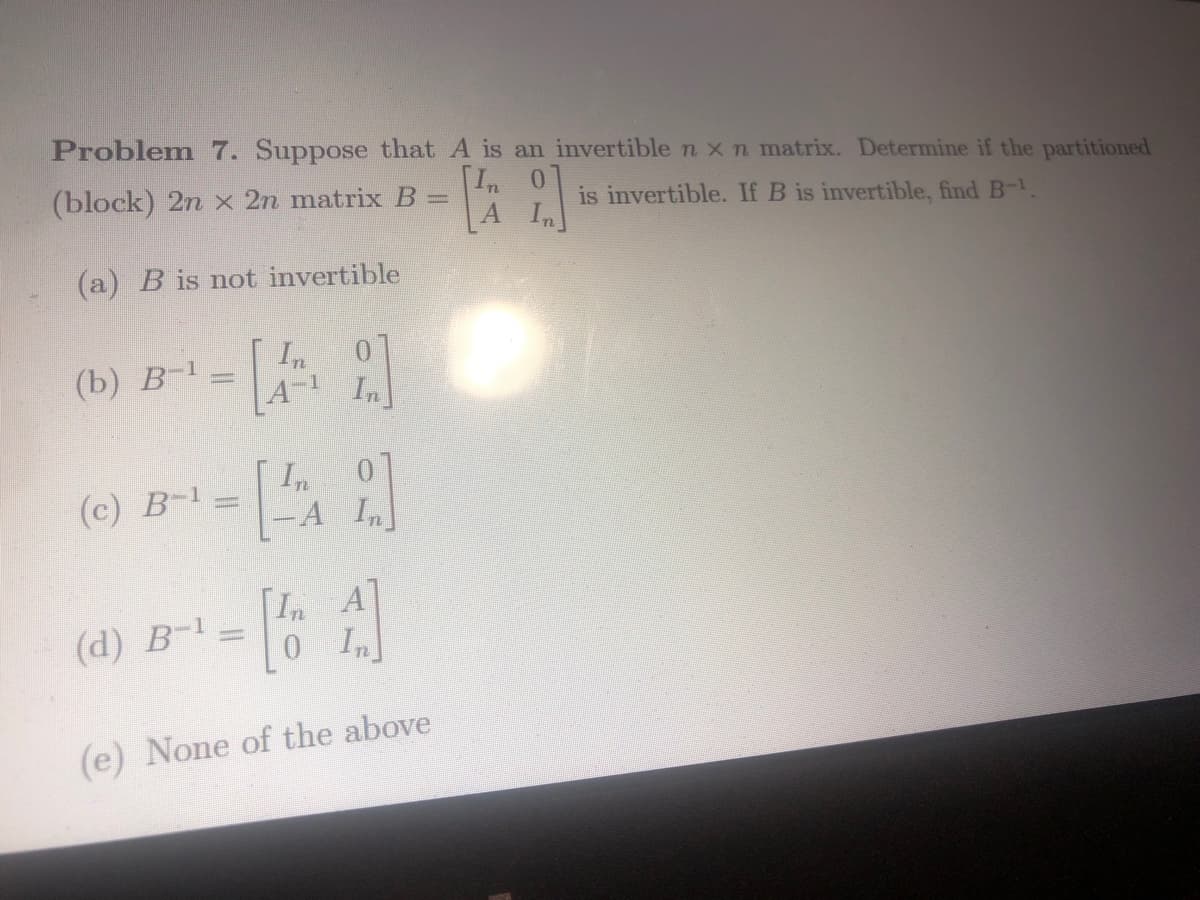 Problem 7. Suppose that A is an invertible n x n matrix. Determine if the partitioned
In 0
(block) 2n x 2n matrix B =
(a) B is not invertible
(b) B-¹
(c) B-¹
In
[A]
-A In
[A]
(e) None of the above
(d) B-1
In
2.]
A In
is invertible. If B is invertible, find B-¹.