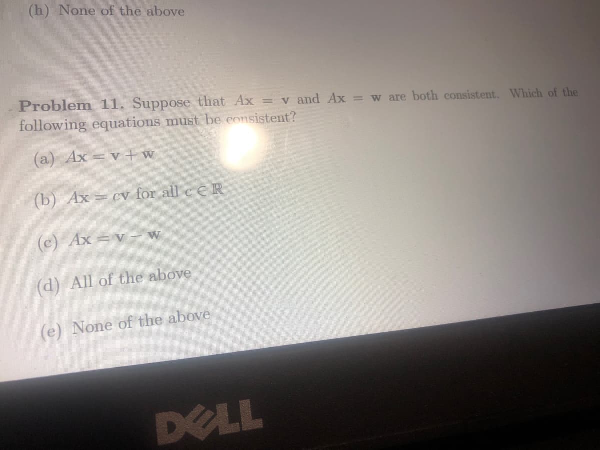 (h) None of the above
Problem 11. Suppose that Ax = v and Ax = w are both consistent. Which of the
following equations must be consistent?
(a) Ax= v + w
(b) Ax = cv for all c E R
(c) Ax = v - w
(d) All of the above
(e) None of the above
DELL
