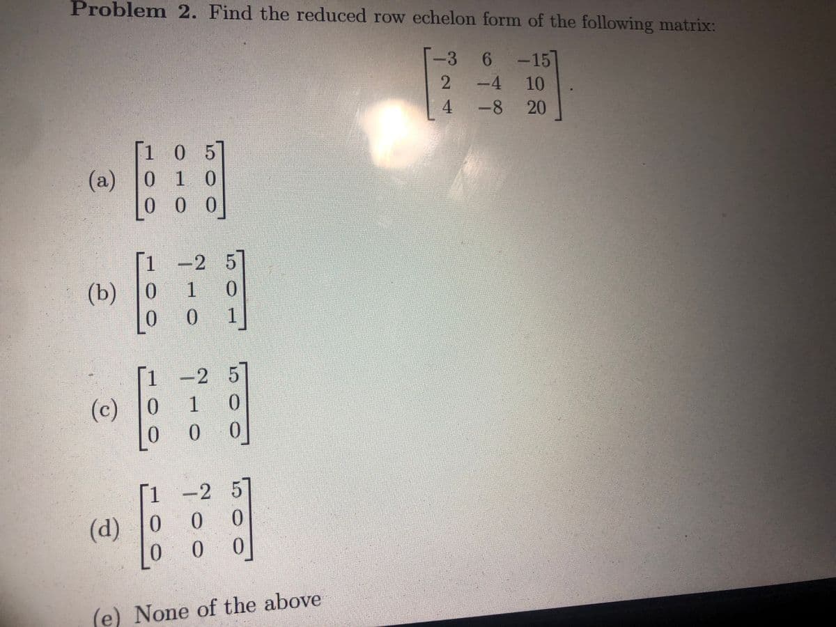 Problem 2. Find the reduced row echelon form of the following matrix:
-3
-3
-15
2
10
-8 20
(a)
1 0 05
01 10
000
1 -2 5]
10
0
(b) 0
0
(c) 0
0
-2 5
1
0
0
(d) 0
0
5]
0
8]
(e) None of the above
2
0
0
4
6
6
•
-4