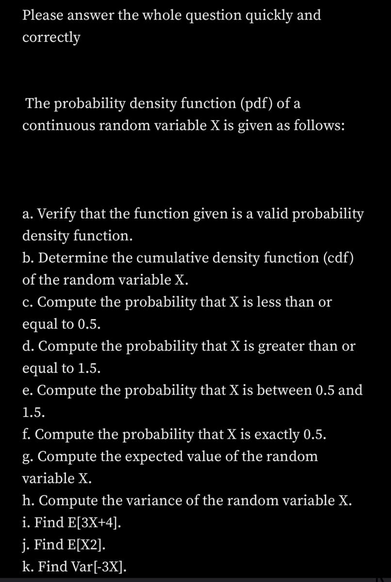 Please answer the whole question quickly and
correctly
The probability density function (pdf) of a
continuous random variable X is given as follows:
a. Verify that the function given is a valid probability
density function.
b. Determine the cumulative density function (cdf)
of the random variable X.
c. Compute the probability that X is less than or
equal to 0.5.
d. Compute the probability that X is greater than or
equal to 1.5.
e. Compute the probability that X is between 0.5 and
1.5.
f. Compute the probability that X is exactly 0.5.
g. Compute the expected value of the random
variable X.
h. Compute the variance of the random variable X.
i. Find E[3X+4].
j. Find E[X2].
k. Find Var[-3X].