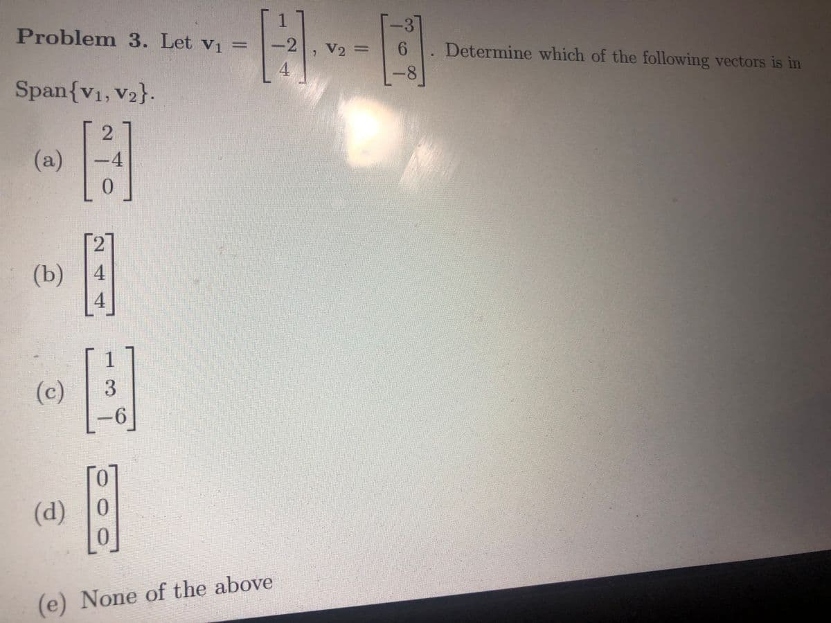 Problem 3. Let v₁ =
Span{V₁, V₂}.
2
-4
(a)
2
B
4
(b) 4
(c)
1
3
(d) 0
[0]
(e) None of the above
1
-2
4
V2 =
3
6. Determine which of the following vectors is in
8