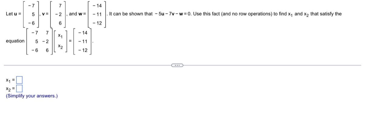 Let u =
-7
5
-6
, V =
-7 7
equation 5-2
-6 6
7
-2
6
X₁
x2
X₁
X2
(Simplify your answers.)
and w=
- 14
-11
- 12
- 14
- 11
. It can be shown that -5u-7v-w=0. Use this fact (and no row operations) to find x₁ and x₂ that satisfy the
- 12