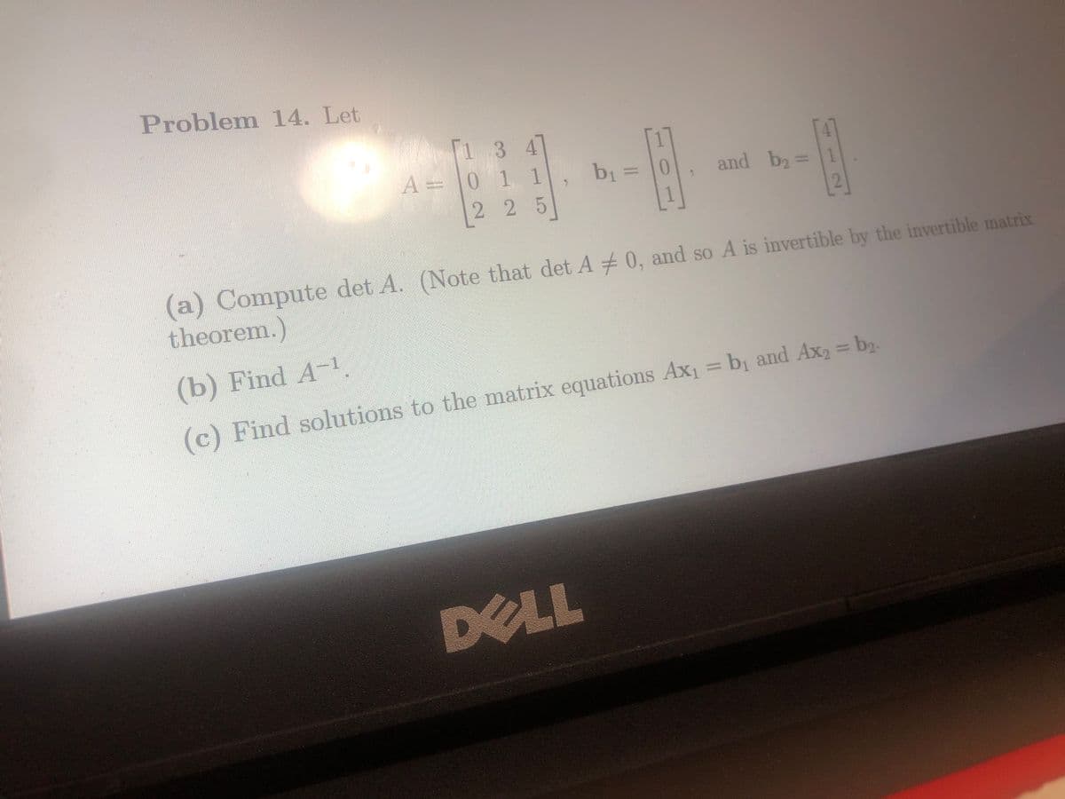 Problem 14. Let
1 3 4
1 1
225
A = 0
-H
b₁ =
DELL
-10
and b₂ =
(a) Compute det A. (Note that det A0, and so A is invertible by the invertible matrix
theorem.)
(b) Find A-¹.
(c) Find solutions to the matrix equations Ax₁ = b₁ and Ax₂ = b₂.