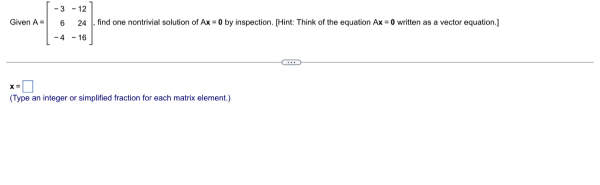 Given A =
-3-12
6
24
, find one nontrivial solution of Ax = 0 by inspection. [Hint: Think of the equation Ax=0 written as a vector equation.]
-4-16
X =
(Type an integer or simplified fraction for each matrix element.)
...