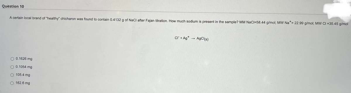 Question 10
A certain local brand of "healthy" chicharon was found to contain 0.4132 g of NaCl after Fajan titration. How much sodium is present i the sample? MM NaCl-58.44 g/mol; MW Na*= 22.99 g/mol; MW CI =35.45 g/mol
Cr+Ag AgCl(s)
O 0.1626 mg.
O 0.1054 mg
105.4 mg
O 162.6 mg.