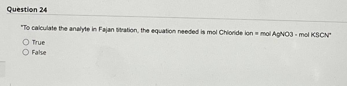 Question 24
"To calculate the analyte in Fajan titration, the equation needed is mol Chloride ion = mol AgNO3 - mol KSCN"
True
False