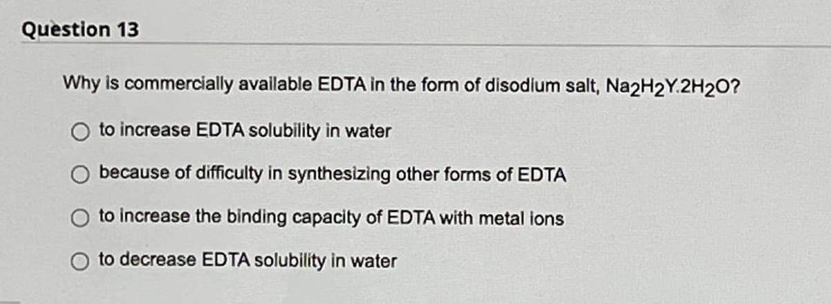 Question 13
Why is commercially available EDTA in the form of disodium salt, Na2H2Y.2H2O?
O to increase EDTA solubility in water
because of difficulty in synthesizing other forms of EDTA
to increase the binding capacity of EDTA with metal ions
to decrease EDTA solubility in water