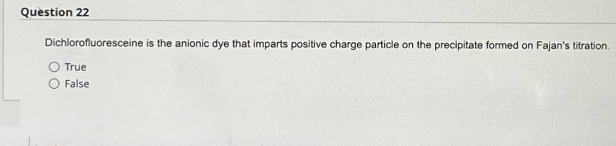 Question 22
Dichlorofluoresceine is the anionic dye that imparts positive charge particle on the precipitate formed on Fajan's titration.
True
False