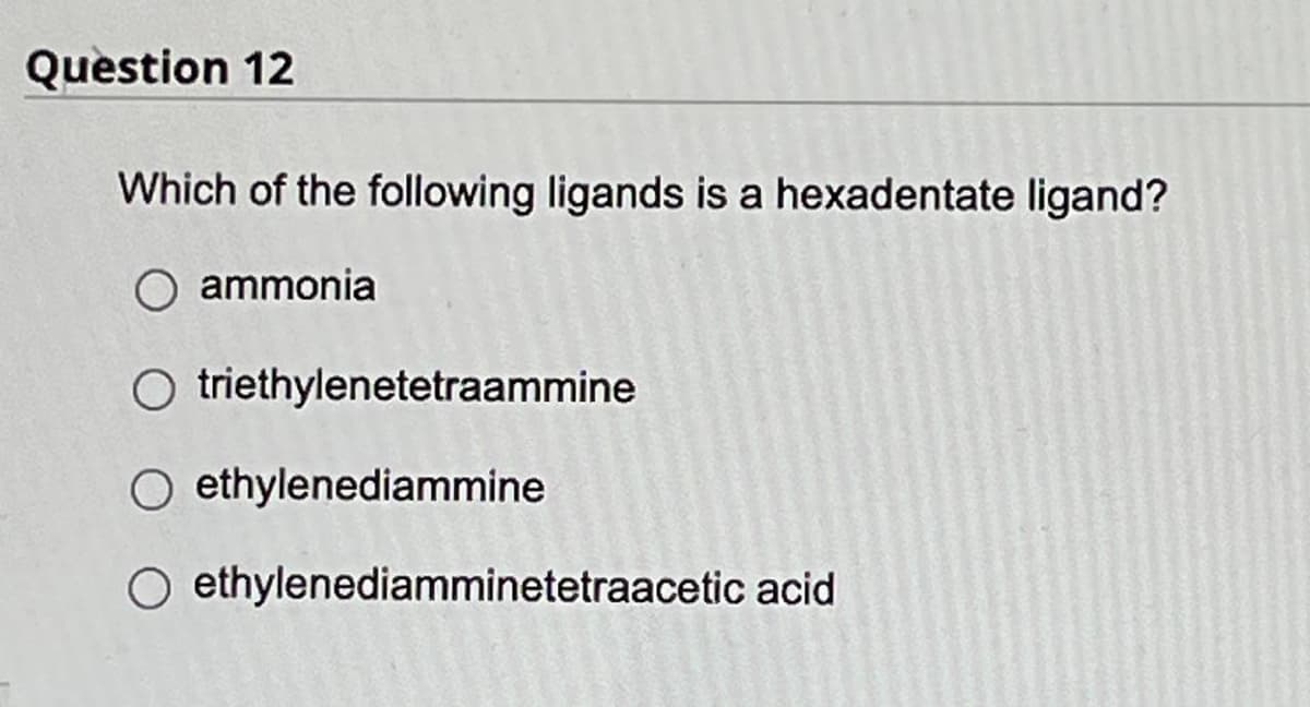 Question 12
Which of the following ligands is a hexadentate ligand?
O ammonia
O
triethylenetetraammine
ethylenediammine
O ethylenediamminetetraacetic acid
