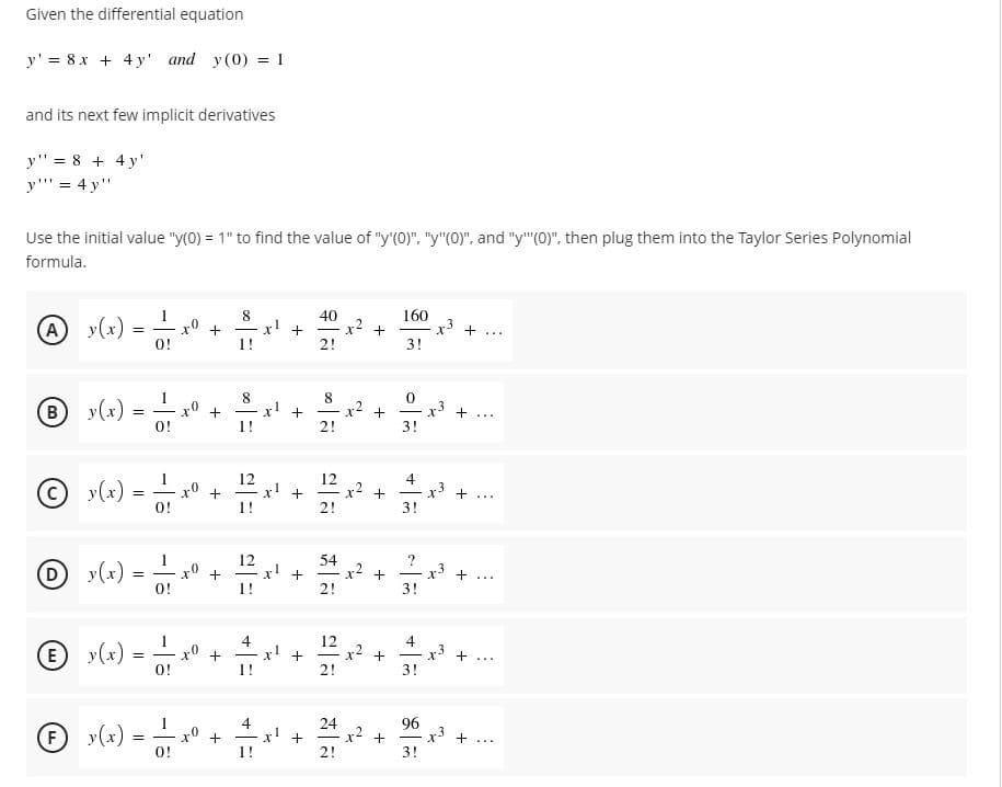 Given the differential equation
y' = 8x + 4 y' and y(0) = 1
and its next few implicit derivatives
y" = 8 + 4 y'
y"' = 4 y"
Use the initial value "y(0) = 1" to find the value of "y'(0)", "y"(0)", and "y"(0)", then plug them into the Taylor Series Polynomial
formula.
y(x)
x° +
1!
40
x! +
2!
160
x +
A)
=
-
...
O!
3!
8.
8
y(x) :
x0
0!
B
x! +
x2
+
3!
r3 + ...
1!
2!
12
x! +
I!
12
x2 +
2!
4
y(x)
0!
+3
3!
+...
|
y(x)-
x° +
O!
12
x! +
1!
54
x +
x3
+
-
...
2!
3!
y(x)
4
x!
12
x2 +
2!
4
r +...
+
|
|
O!
1!
3!
96
y(x)
4
x! +
1!
24
x2 +
(F)
=
O!
x° +
+
|
...
2!
3!
%3D
