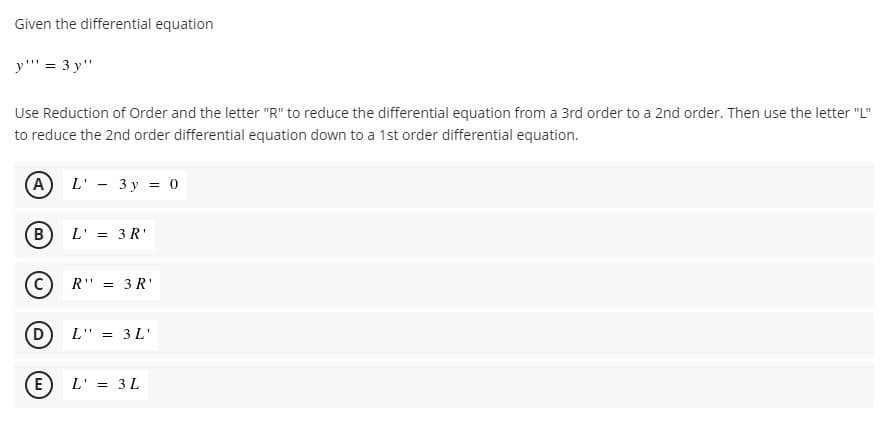Given the differential equation
y"' = 3 y"
Use Reduction of Order and the letter "R" to reduce the differential equation from a 3rd order to a 2nd order. Then use the letter "L"
to reduce the 2nd order differential equation down to a 1st order differential equation.
A
L' - 3 y = 0
В
L' = 3 R'
R" = 3R'
L" = 3L'
E
L' = 3L
