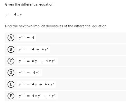 Given the differential equation
y' = 4 x y
Find the next two Implicit derivatives of the differential equation.
(A
y"' = 4
y"' = 4 + 4 y'
y'" = 8 y' + 4 x y"
(D
y" =
4 у"
E
у"" %3D 4у + 4х у'
F) y"' = 4 x y' + 4 y"
