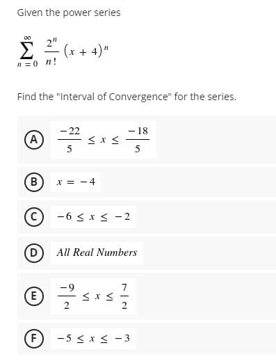 Given the power series
00
Σ
2"
Ë (x + 4)"
n =0 n!
Find the "Interval of Convergence" for the series.
- 18
- 22
A)
5
5
(B
X = -4
-6 < x < -2
(D
All Real Numbers
7
E
-
2
(F
-5 < x < -3
