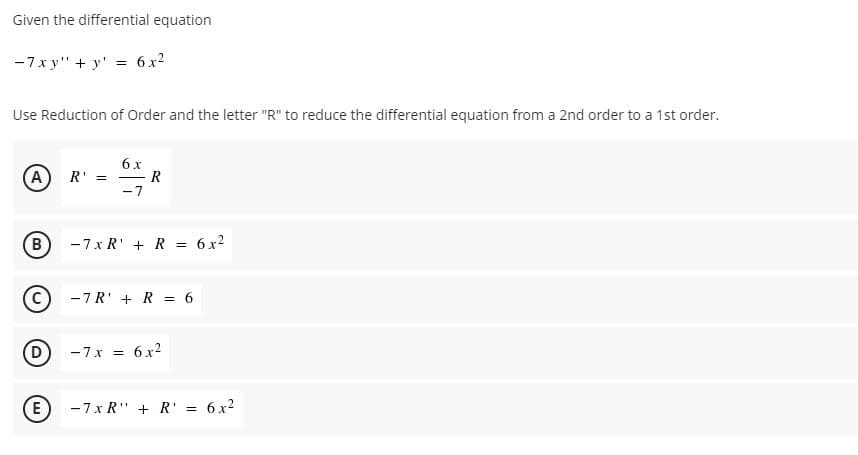 Given the differential equation
-7x y" + y'
6. x2
Use Reduction of Order and the letter "R" to reduce the differential equation from a 2nd order to a 1st order.
6 x
R
-7
(A
R'
B
-7x R' + R = 6x2
-7R' + R = 6
D
-7x =
6 x2
-7 x R" + R' = 6x2
