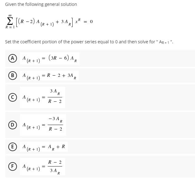 Given the following general solution
E (R - 2) A (R + 1) + 3 A
= 0
R
R = 1
Set the coefficient portion of the power series equal to 0 and then solve for " AR +1".
O A (R + 1) = (3R – 6) A,
-
B
A
= R - 2 + 3A,
(R+ 1)
3 AR
(c
A (R + 1)
R - 2
- 3A,
R
(D)
A (R + 1)
R - 2
A (R + 1)
= A. + R
R
R - 2
(F
A (R + 1)
3 AR
