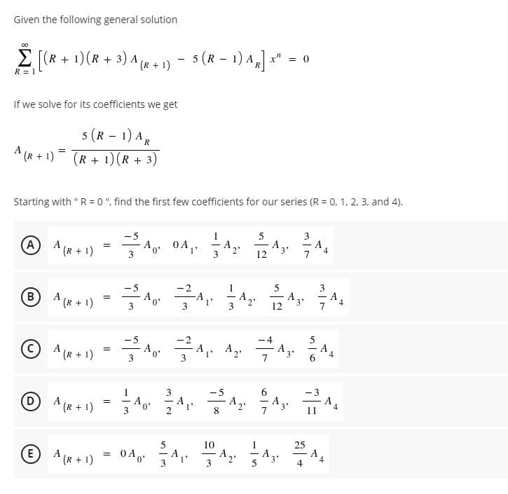 Given the following general solution
Σ
E [(R + 1)(R + 3) A
Ala+1) - "
5 (R – 1) A]
= 0
(R + 1)
R = 1
If we solve for its coefficients we get
5 (R - 1) A
A (R + 1)= (R + 1)(R + 3)
R
Starting with " R= 0 ", find the first few coefficients for our series (R = 0, 1, 2, 3, and 4).
-5
A,
5
AA (R+ 1)
A
3'
12
3
A
A (R + 1)
A, A.
-5
B.
BA(R+ 1)
3
12
© A (R + 1)
A. A2.
A,
7
-A
6.
=
3
3
D
A (R + 1)
A,
8.
A
0"
3'
10
25
A
4
E
A (R + 1)
0 A o*
A,
3
A,
-
