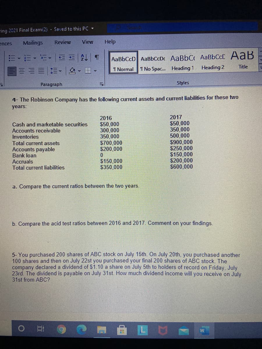 ing 2021 Final Exam(2) - Saved to this PC -
ences
Mailings
Review
View
Help
三三|ALT
AaBbCcD AaBbCcDc AABBCC AaBbCcC AaB
I Normal
I No Spac. Heading 1
Heading 2
Title
Paragraph
Styles
4- The Robinson Company has the following current assets and current liabilities for these two
years:
2016
2017
$50,000
350,000
500,000
$900,000
$250,000
$150,000
$200,000
$600,000
Cash and marketable securities
Accounts receivable
Inventories
$50,000
300,000
350,000
$700,000
$200,000
Total current assets
Accounts payable
Bank loan
Accruals
Total current liabilities
$150,000
$350,000
a. Compare the current ratios between the two years.
b. Compare the acid test ratios between 2016 and 2017. Comment on your findings.
ABC stock on July 15th. On July
5- You purchased 200 shares
100 shares and then on July 22st you purchased your final 200 shares of ABC stock. The
company declared a dividend of $1.10 a share on July 5th to holders of record on Friday, July
23rd. The dividend is payable on July 31st. How much dividend income will you receive on July
th, you purchased another
31st from ABC?
